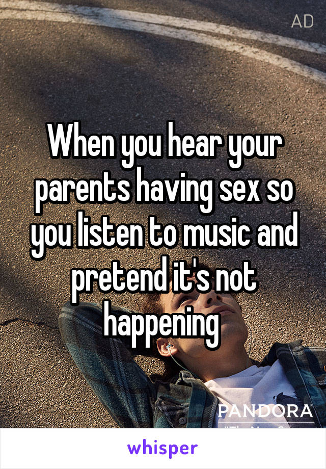 When you hear your parents having sex so you listen to music and pretend it's not happening 