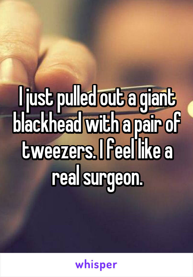 I just pulled out a giant blackhead with a pair of tweezers. I feel like a real surgeon.