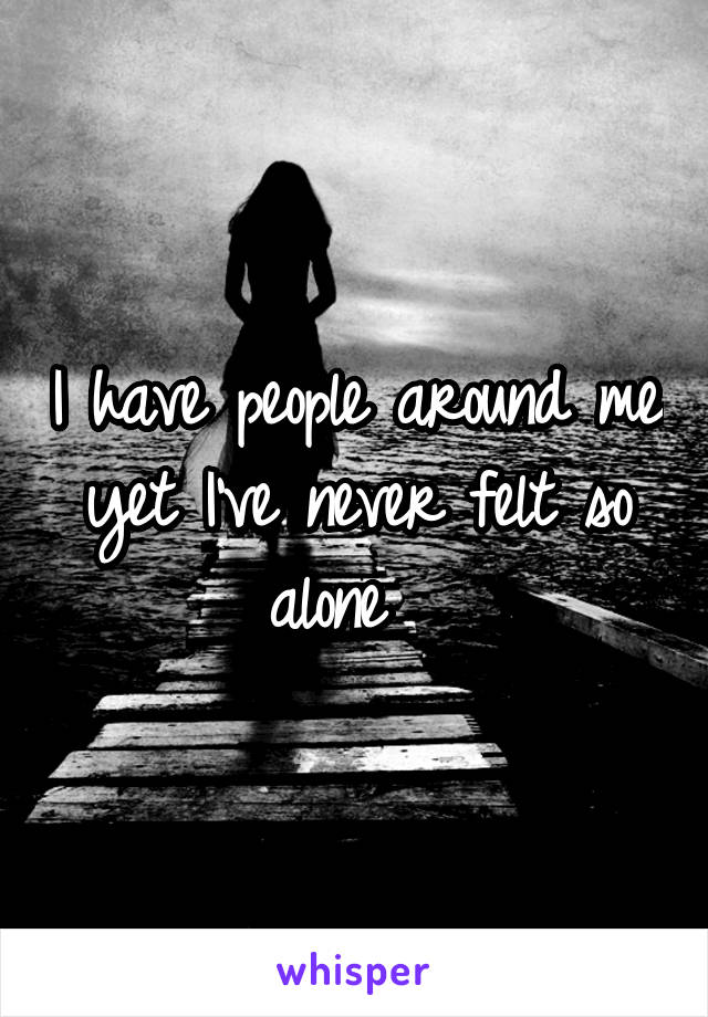 I have people around me yet I've never felt so alone  