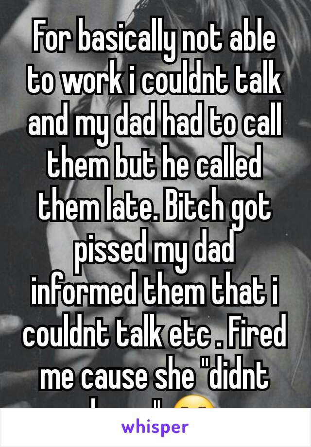 For basically not able to work i couldnt talk and my dad had to call them but he called them late. Bitch got pissed my dad informed them that i couldnt talk etc . Fired me cause she "didnt know" 😑