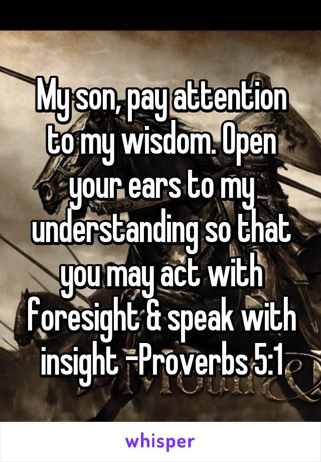 My son, pay attention to my wisdom. Open your ears to my understanding so that you may act with foresight & speak with insight -Proverbs 5:1