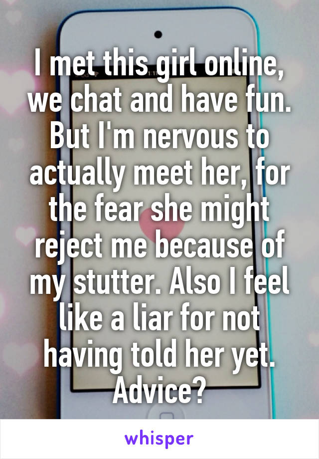 I met this girl online, we chat and have fun. But I'm nervous to actually meet her, for the fear she might reject me because of my stutter. Also I feel like a liar for not having told her yet. Advice?