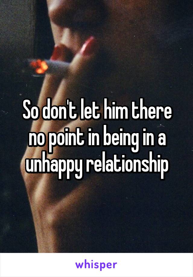 So don't let him there no point in being in a unhappy relationship