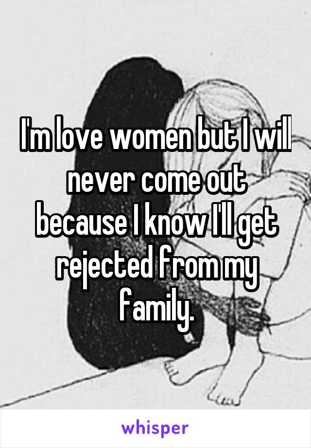 I'm love women but I will never come out because I know I'll get rejected from my family.