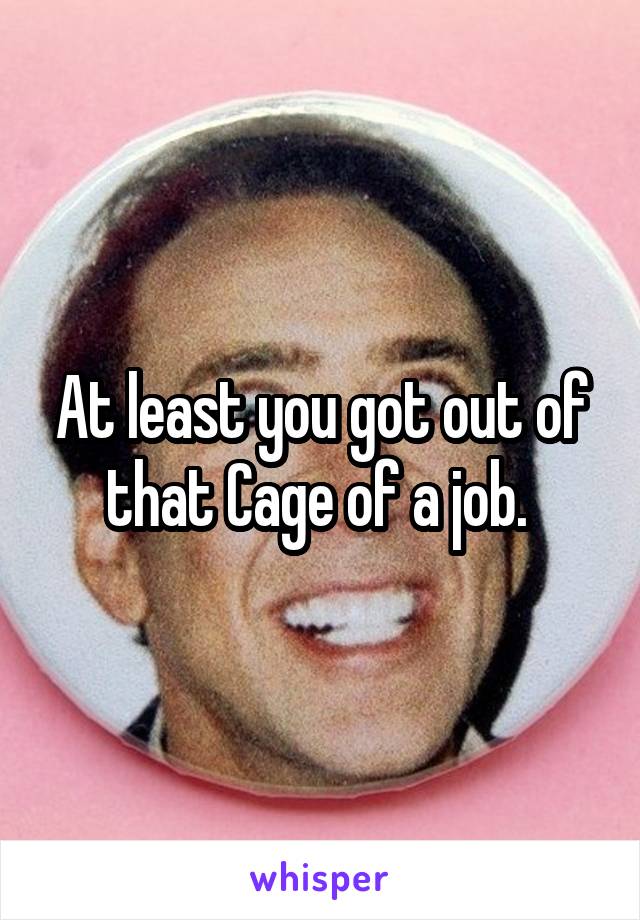 At least you got out of that Cage of a job. 