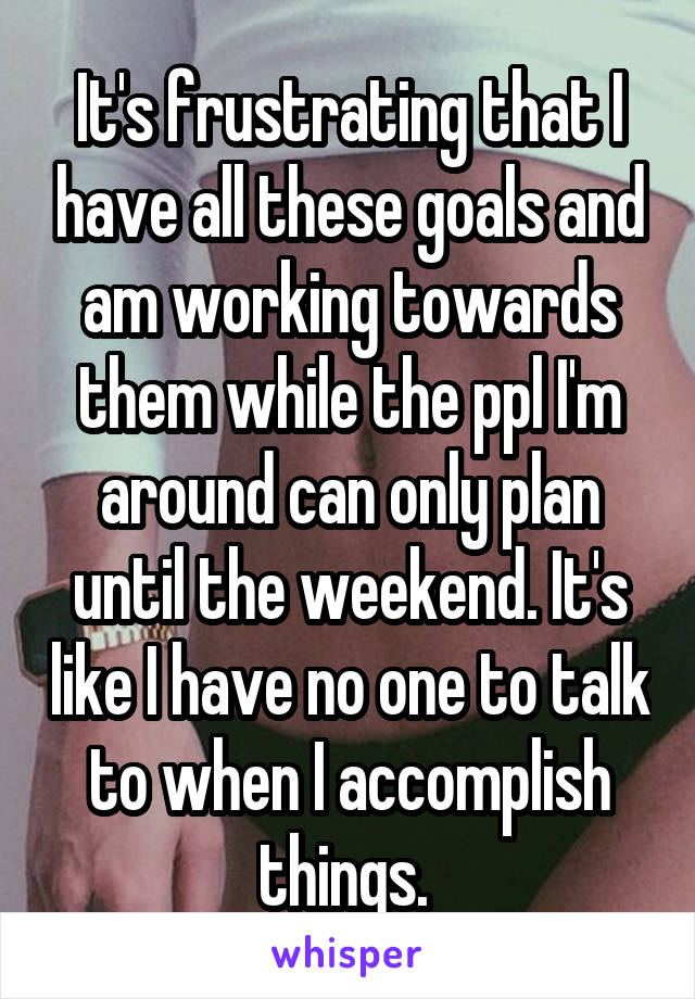 It's frustrating that I have all these goals and am working towards them while the ppl I'm around can only plan until the weekend. It's like I have no one to talk to when I accomplish things. 