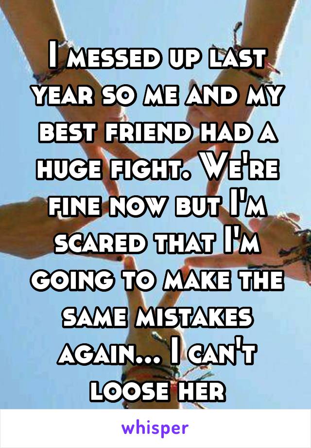 I messed up last year so me and my best friend had a huge fight. We're fine now but I'm scared that I'm going to make the same mistakes again... I can't loose her