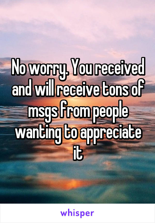 No worry. You received and will receive tons of msgs from people wanting to appreciate it