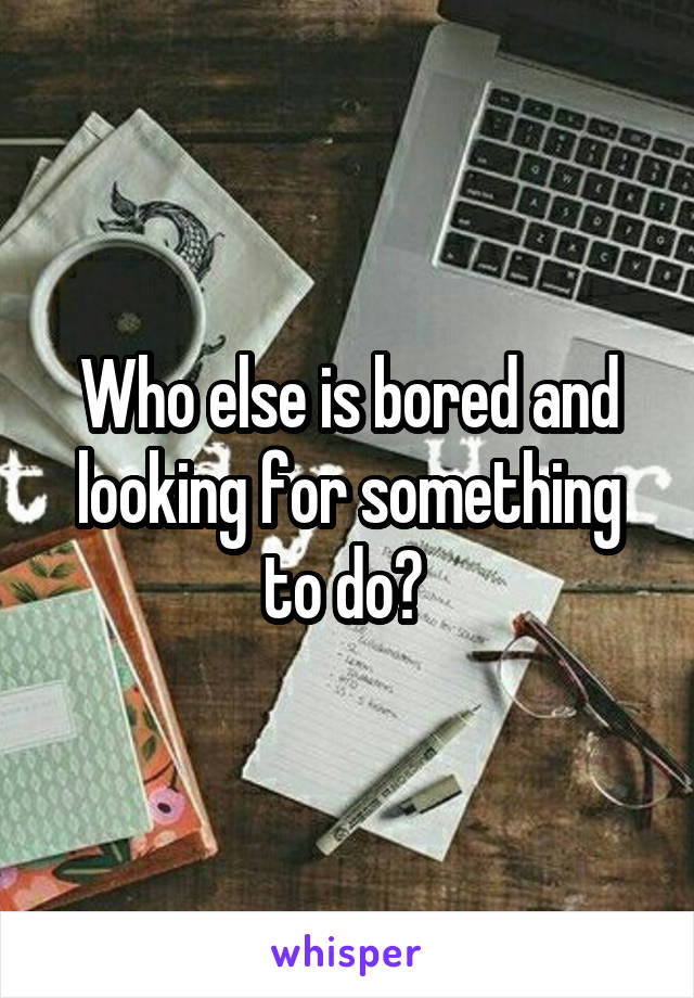 Who else is bored and looking for something to do? 