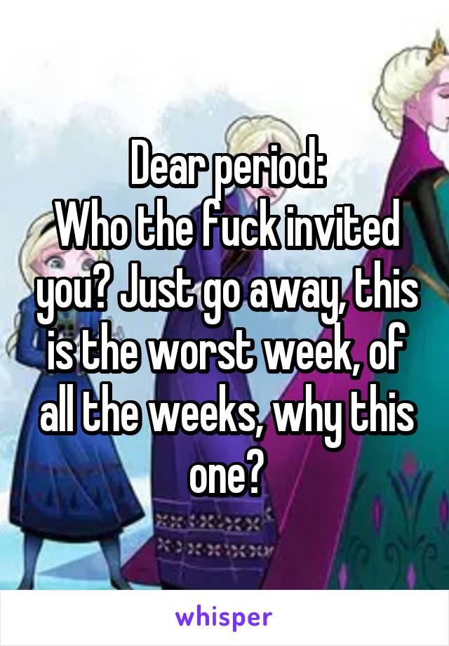 Dear period:
Who the fuck invited you? Just go away, this is the worst week, of all the weeks, why this one?