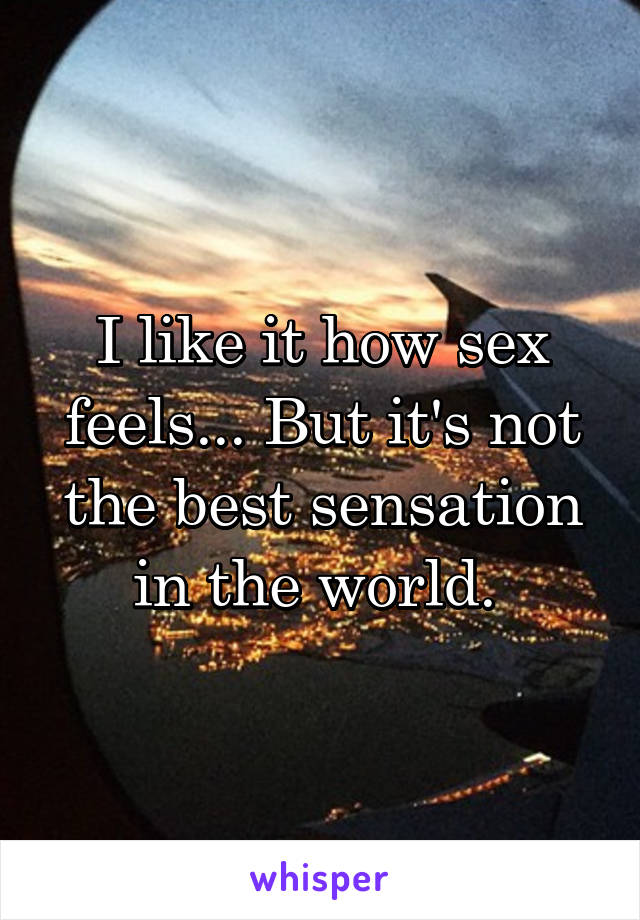 I like it how sex feels... But it's not the best sensation in the world. 