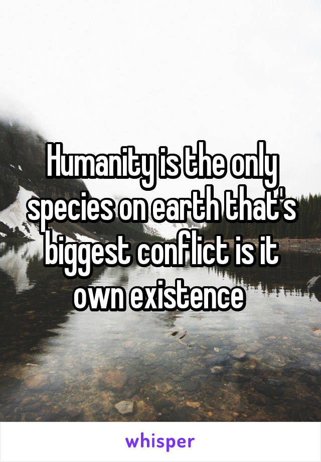 Humanity is the only species on earth that's biggest conflict is it own existence 