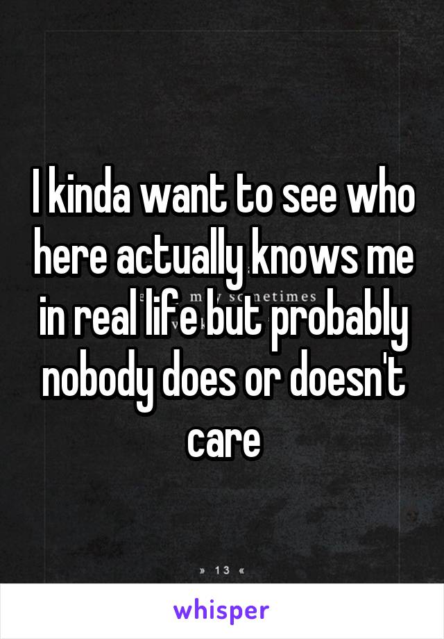 I kinda want to see who here actually knows me in real life but probably nobody does or doesn't care