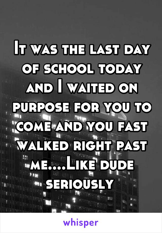 It was the last day of school today and I waited on purpose for you to come and you fast walked right past me....Like dude seriously 