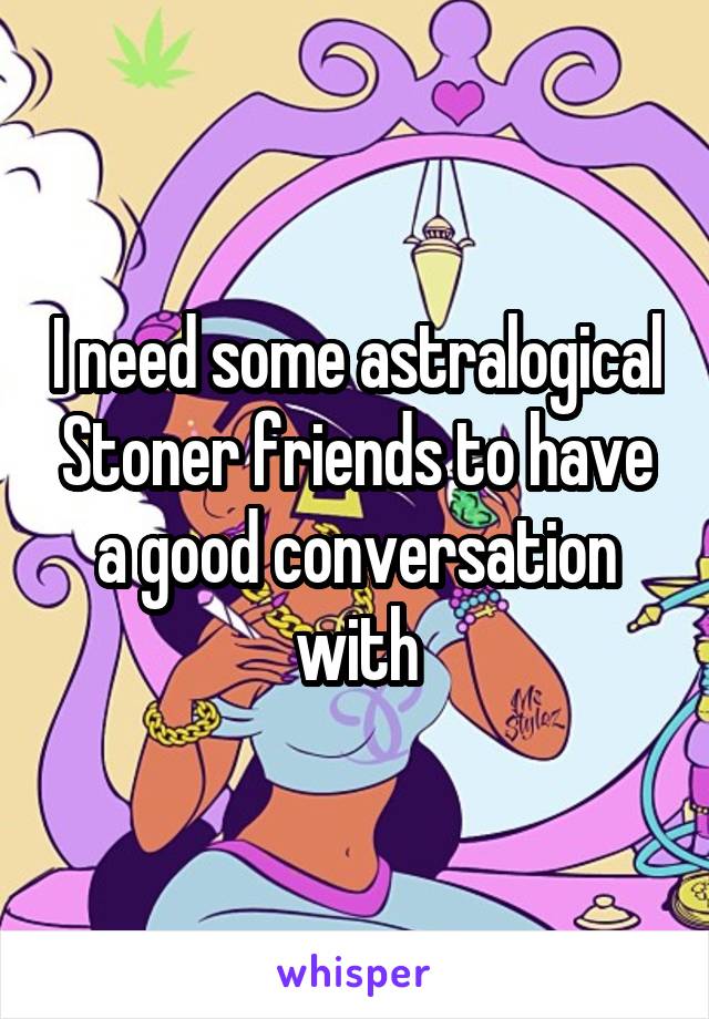 I need some astralogical Stoner friends to have a good conversation with