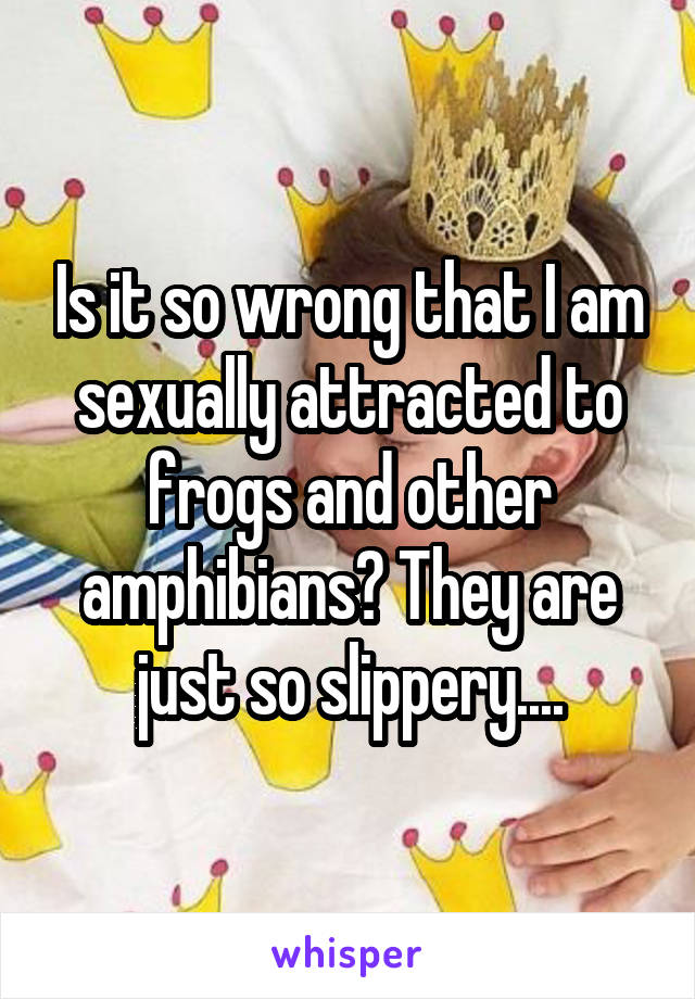 Is it so wrong that I am sexually attracted to frogs and other amphibians? They are just so slippery....