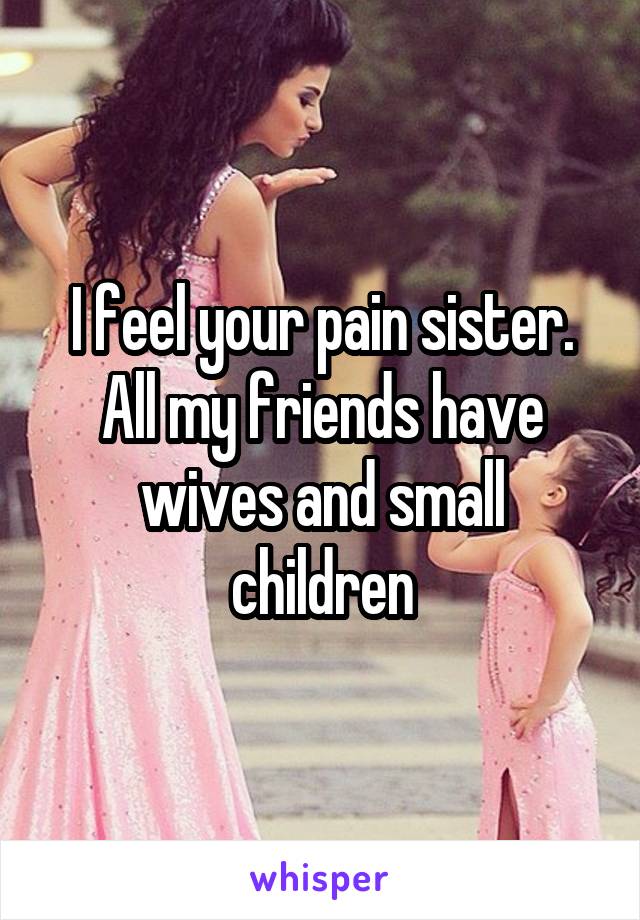 I feel your pain sister. All my friends have wives and small children