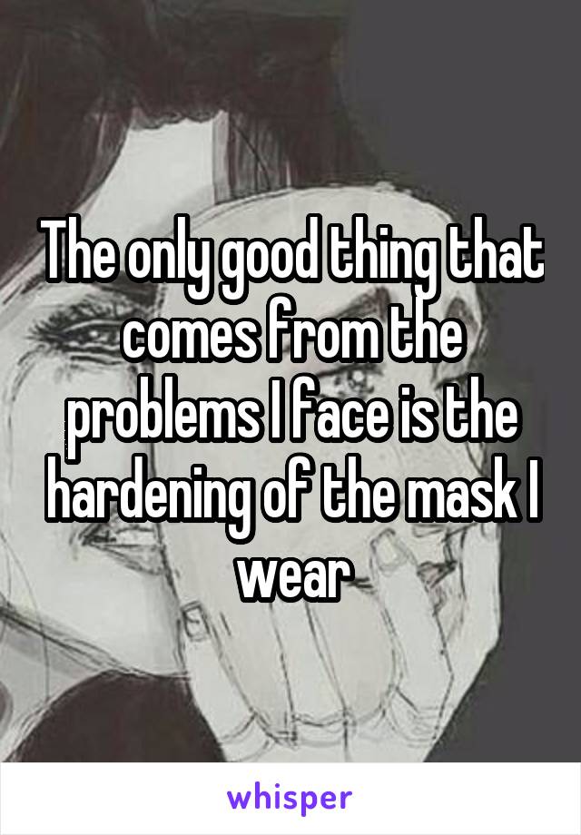 The only good thing that comes from the problems I face is the hardening of the mask I wear