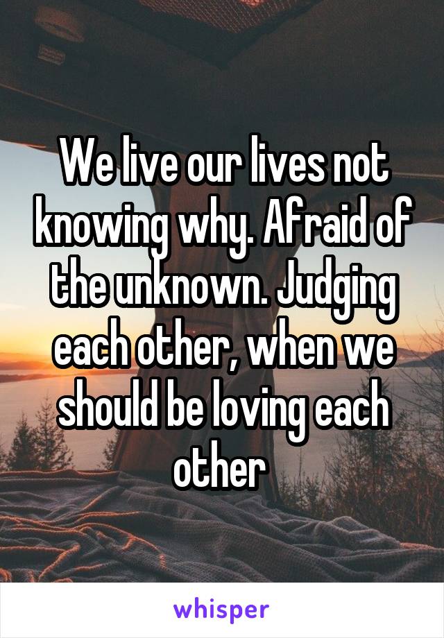 We live our lives not knowing why. Afraid of the unknown. Judging each other, when we should be loving each other 