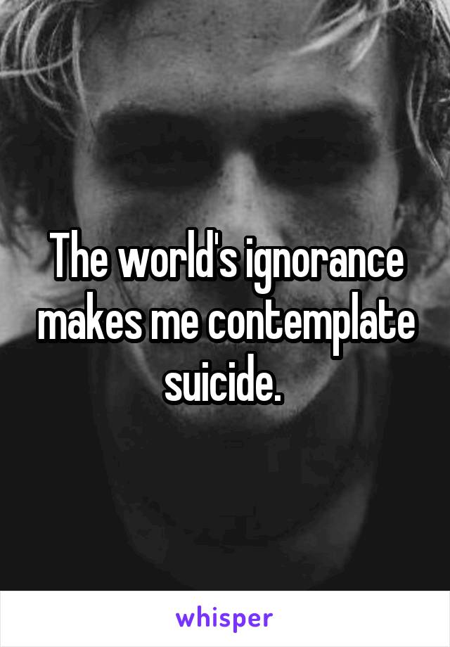 The world's ignorance makes me contemplate suicide. 