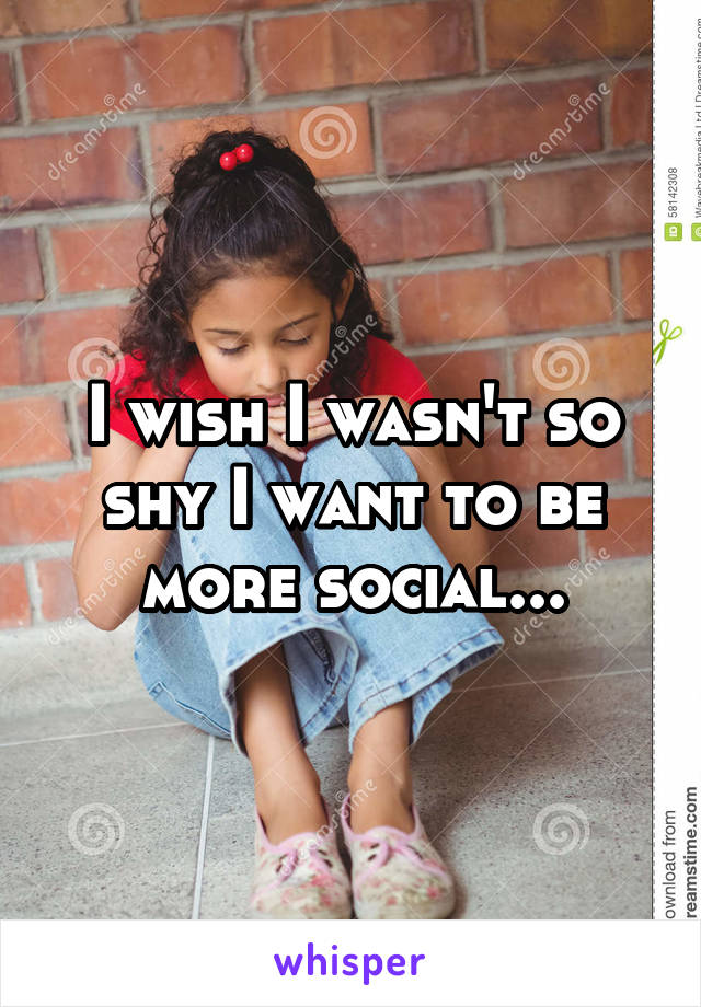 I wish I wasn't so shy I want to be more social...