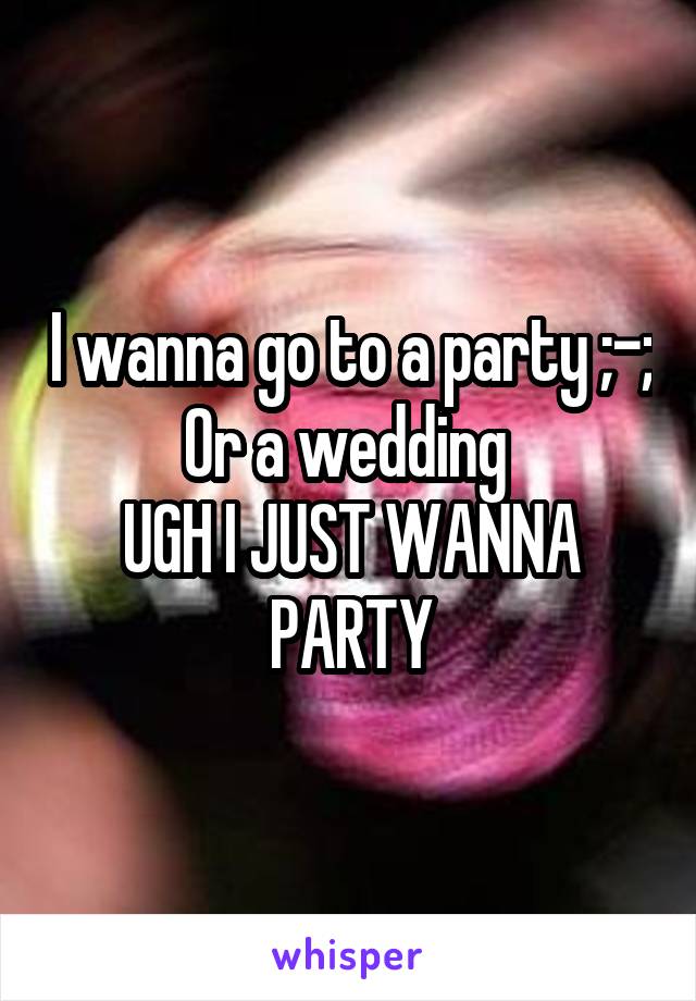 I wanna go to a party ;-;
Or a wedding 
UGH I JUST WANNA PARTY