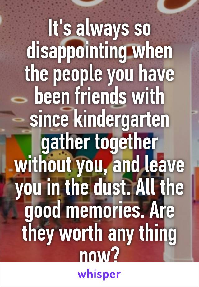 It's always so disappointing when the people you have been friends with since kindergarten gather together without you, and leave you in the dust. All the good memories. Are they worth any thing now?