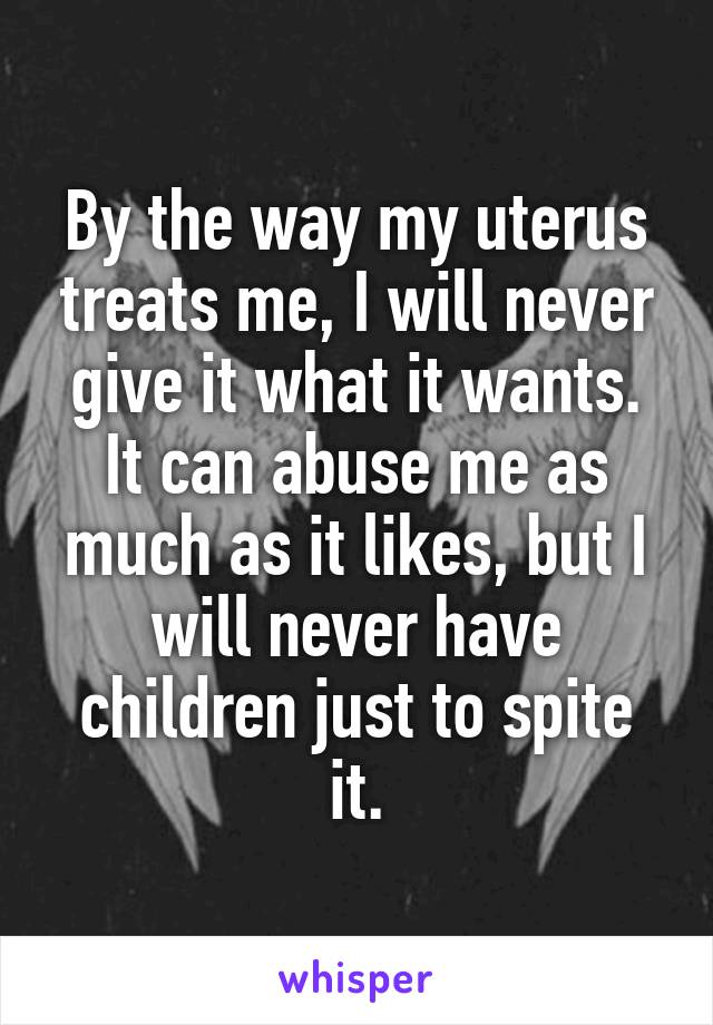 By the way my uterus treats me, I will never give it what it wants. It can abuse me as much as it likes, but I will never have children just to spite it.