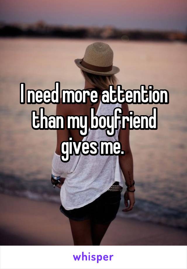 I need more attention than my boyfriend gives me. 
