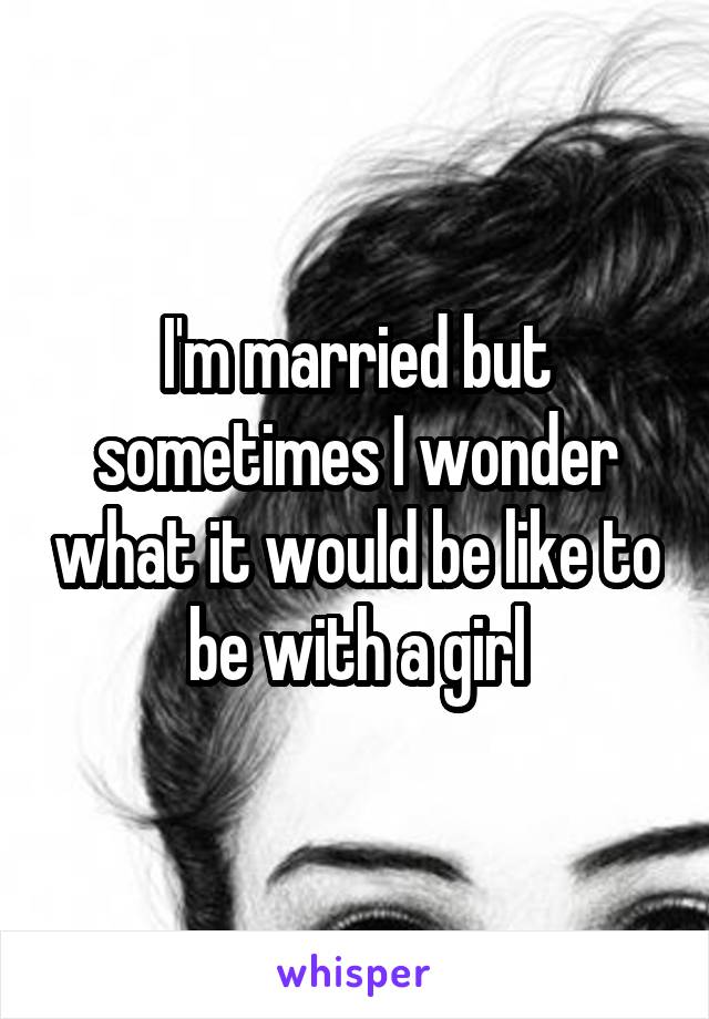 I'm married but sometimes I wonder what it would be like to be with a girl