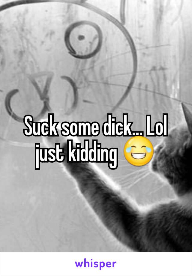 Suck some dick... Lol just kidding 😂