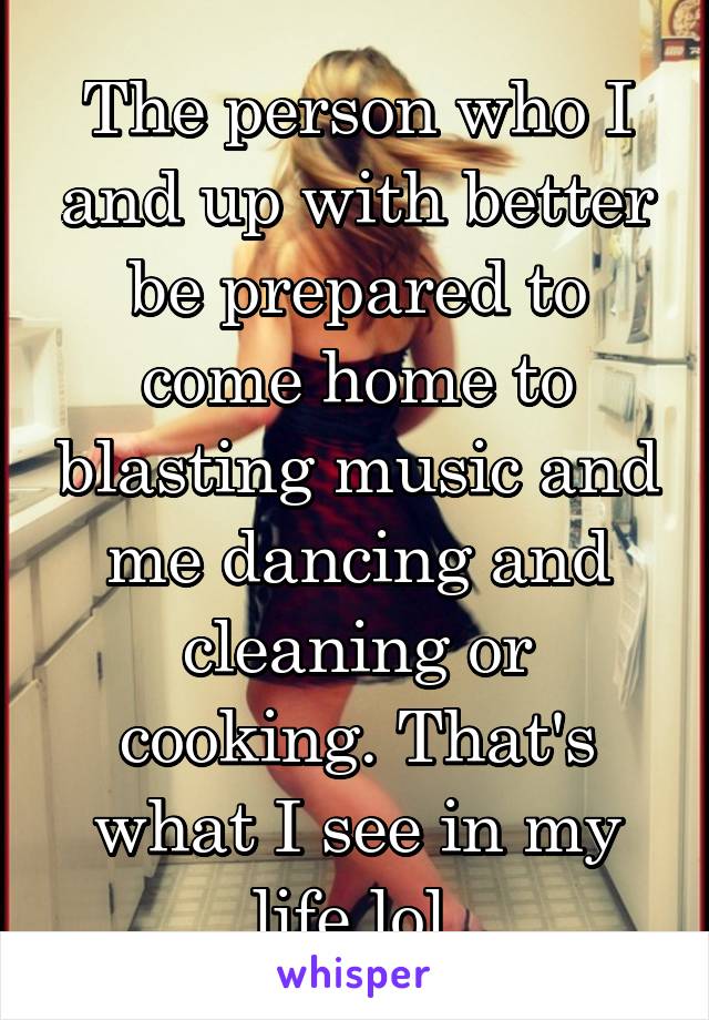 The person who I and up with better be prepared to come home to blasting music and me dancing and cleaning or cooking. That's what I see in my life lol.