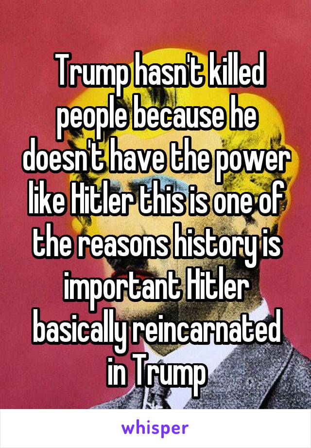  Trump hasn't killed people because he doesn't have the power like Hitler this is one of the reasons history is important Hitler basically reincarnated in Trump