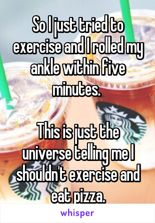 So I just tried to exercise and I rolled my ankle within five minutes. 

This is just the universe telling me I shouldn't exercise and eat pizza.