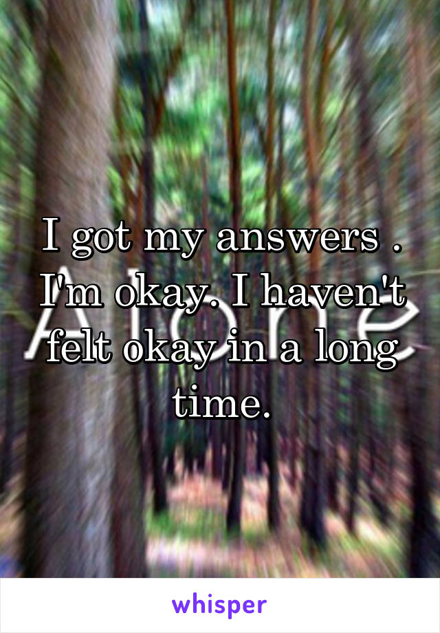 I got my answers . I'm okay. I haven't felt okay in a long time.