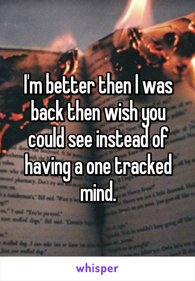 I'm better then I was back then wish you could see instead of having a one tracked mind.