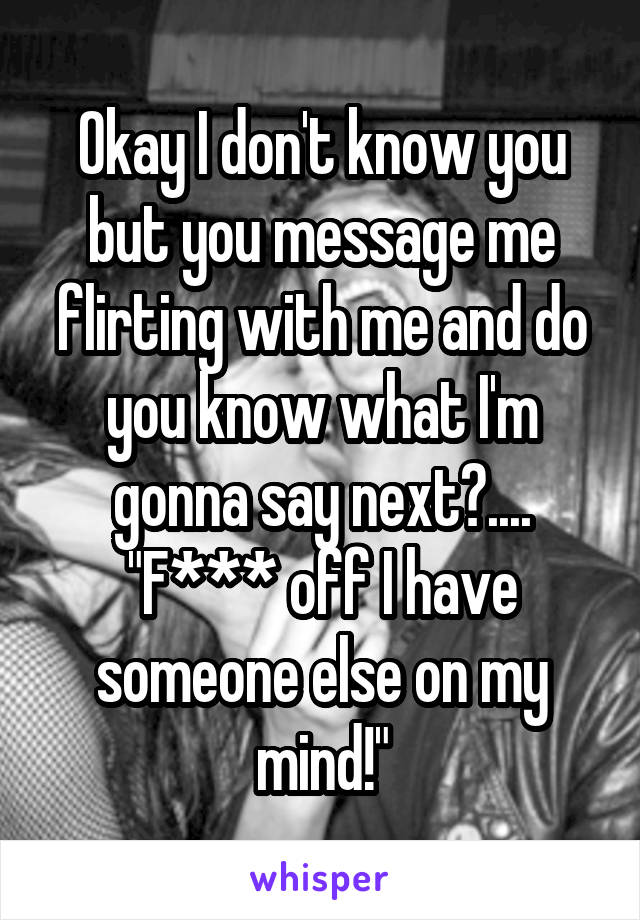 Okay I don't know you but you message me flirting with me and do you know what I'm gonna say next?....
"F*** off I have someone else on my mind!"