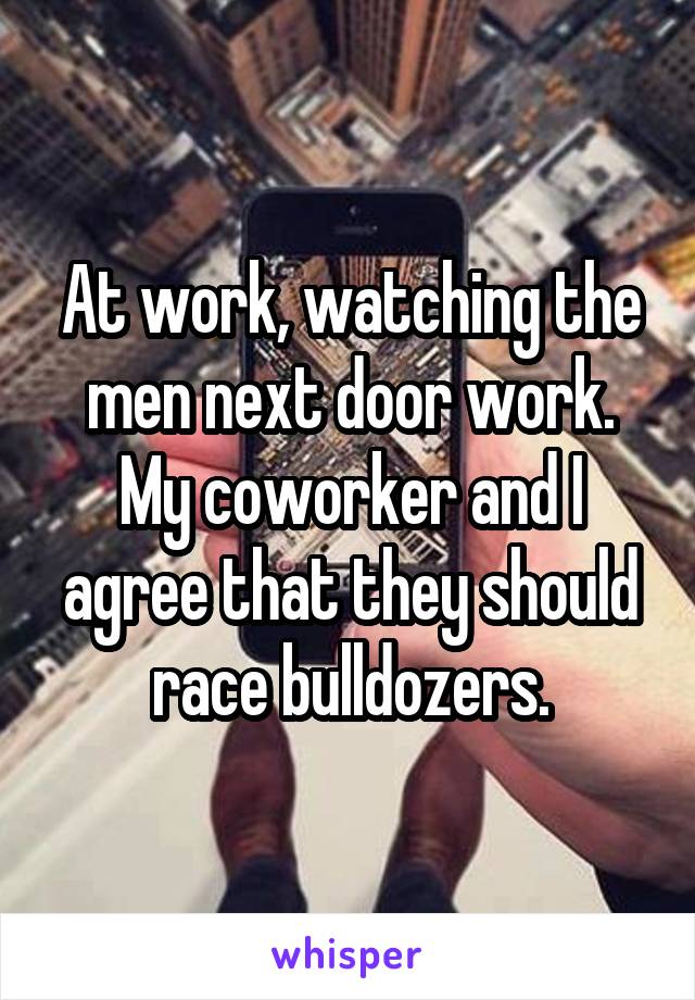 At work, watching the men next door work.
My coworker and I agree that they should race bulldozers.