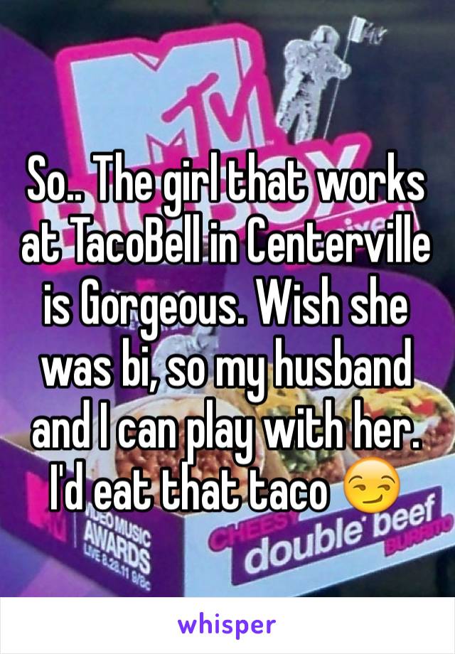 So.. The girl that works at TacoBell in Centerville is Gorgeous. Wish she was bi, so my husband and I can play with her. I'd eat that taco 😏