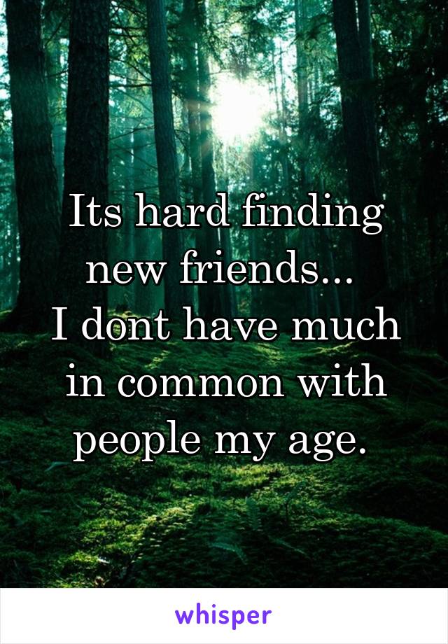 Its hard finding new friends... 
I dont have much in common with people my age. 