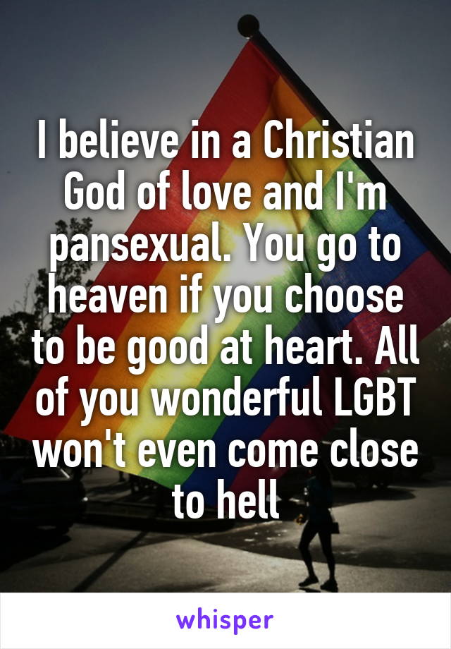 I believe in a Christian God of love and I'm pansexual. You go to heaven if you choose to be good at heart. All of you wonderful LGBT won't even come close to hell