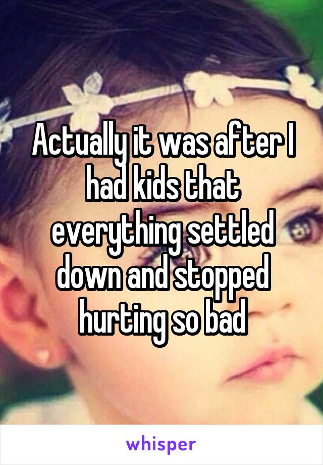 Actually it was after I had kids that everything settled down and stopped hurting so bad