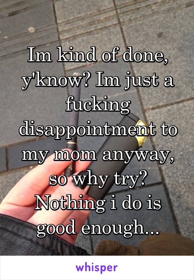 Im kind of done, y'know? Im just a fucking disappointment to my mom anyway, so why try? Nothing i do is good enough...