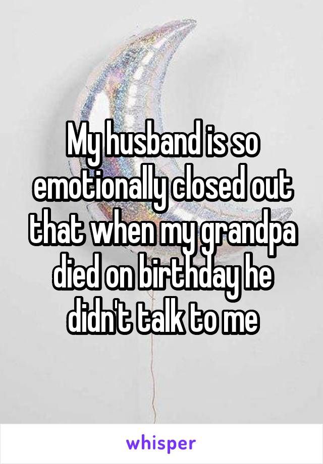 My husband is so emotionally closed out that when my grandpa died on birthday he didn't talk to me