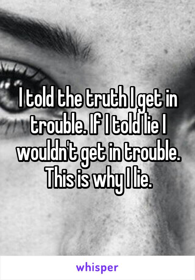 I told the truth I get in trouble. If I told lie I wouldn't get in trouble. This is why I lie.