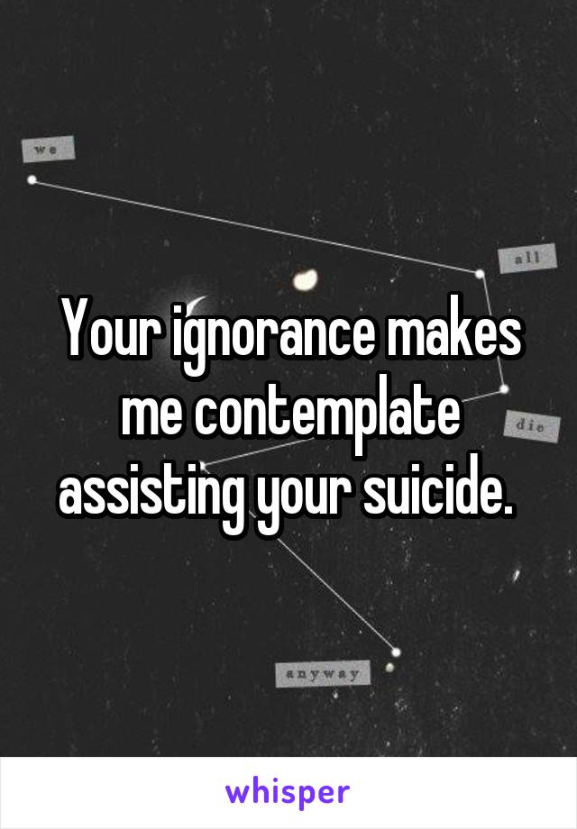 Your ignorance makes me contemplate assisting your suicide. 