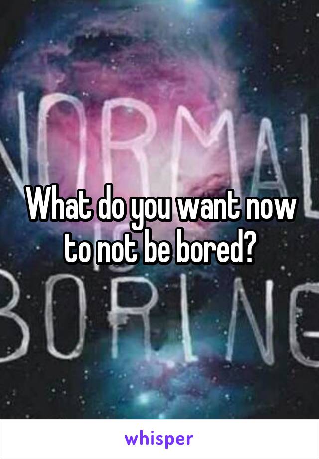 What do you want now to not be bored?