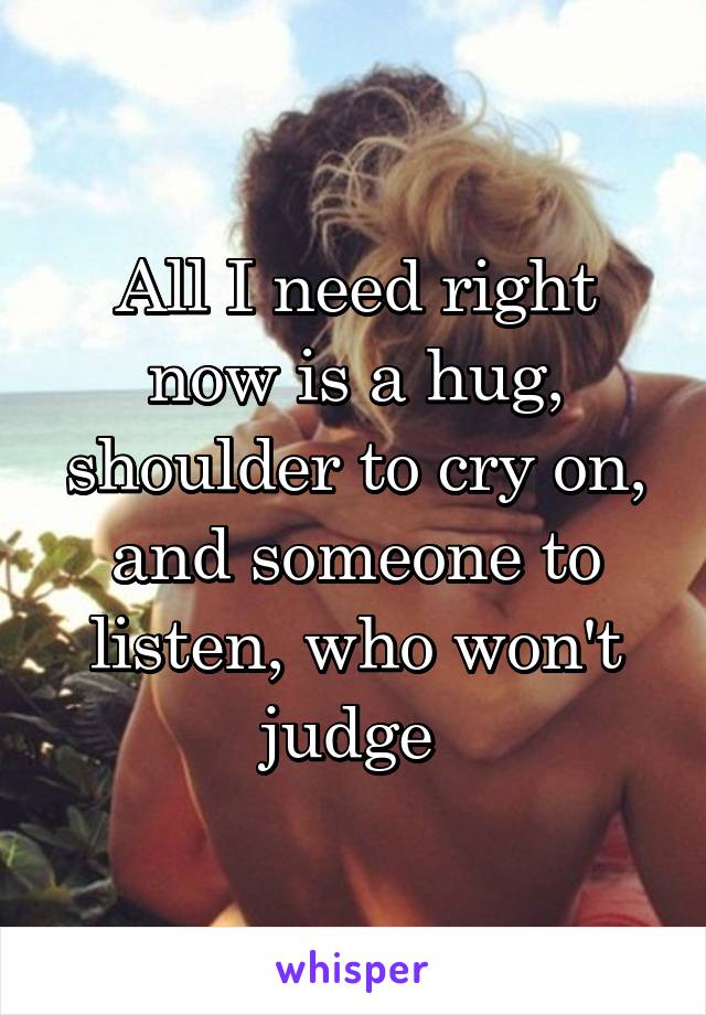 All I need right now is a hug, shoulder to cry on, and someone to listen, who won't judge 