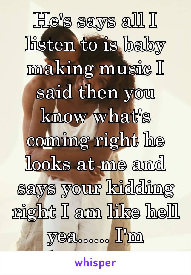 He's says all I listen to is baby making music I said then you know what's coming right he looks at me and says your kidding right I am like hell yea...... I'm  kidding 👀