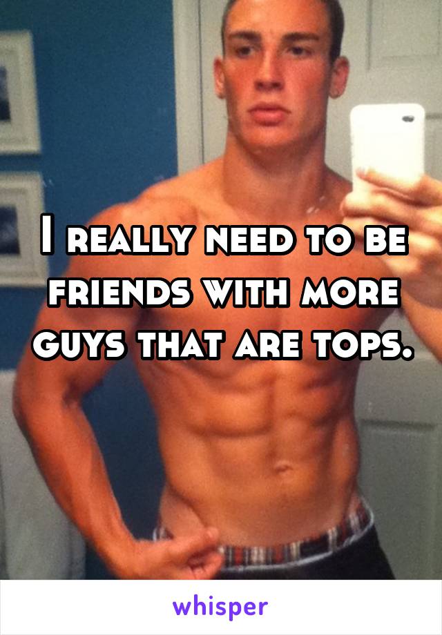 I really need to be friends with more guys that are tops. 